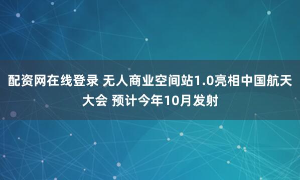 配资网在线登录 无人商业空间站1.0亮相中国航天大会 预计今年10月发射