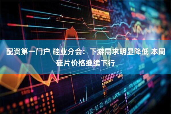 配资第一门户 硅业分会：下游需求明显降低 本周硅片价格继续下行