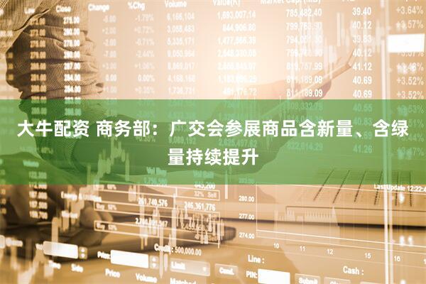 大牛配资 商务部：广交会参展商品含新量、含绿量持续提升