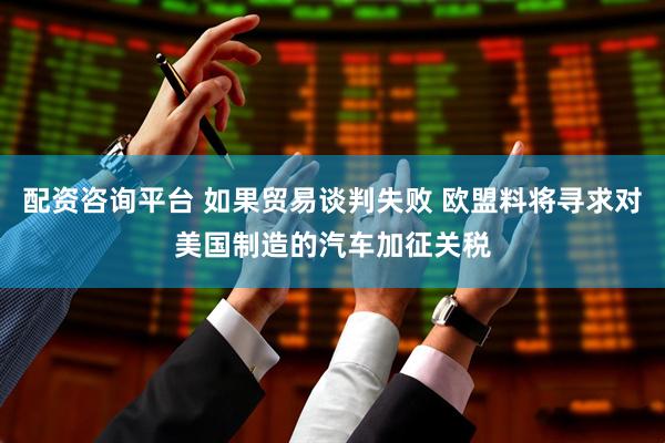 配资咨询平台 如果贸易谈判失败 欧盟料将寻求对美国制造的汽车加征关税