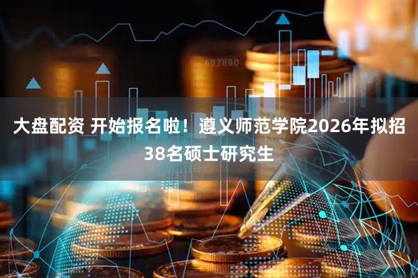 大盘配资 开始报名啦！遵义师范学院2026年拟招38名硕士研究生