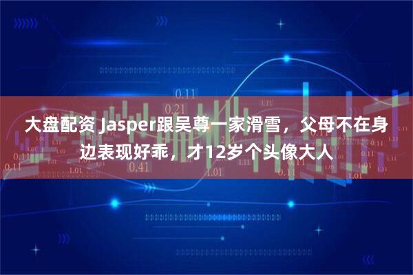 大盘配资 Jasper跟吴尊一家滑雪，父母不在身边表现好乖，才12岁个头像大人