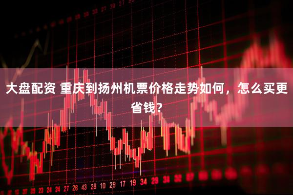 大盘配资 重庆到扬州机票价格走势如何，怎么买更省钱？