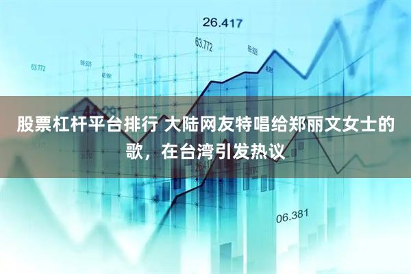 股票杠杆平台排行 大陆网友特唱给郑丽文女士的歌，在台湾引发热议