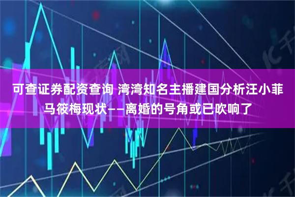 可查证券配资查询 湾湾知名主播建国分析汪小菲马筱梅现状——离婚的号角或已吹响了